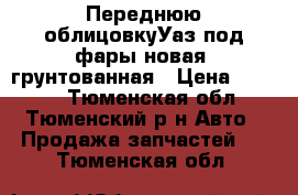 Переднюю облицовкуУаз под фары новая  грунтованная › Цена ­ 5 000 - Тюменская обл., Тюменский р-н Авто » Продажа запчастей   . Тюменская обл.